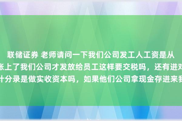 联储证券 老师请问一下我们公司发工人工资是从合作的的公司打款进对账上了我们公司才发放给员工这样要交税吗，还有进对公账的话会计分录是做实收资本吗，如果他们公司拿现金存进来我们公司也是做实收资本的话还要交税吗