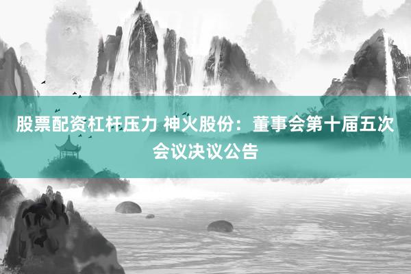 股票配资杠杆压力 神火股份：董事会第十届五次会议决议公告
