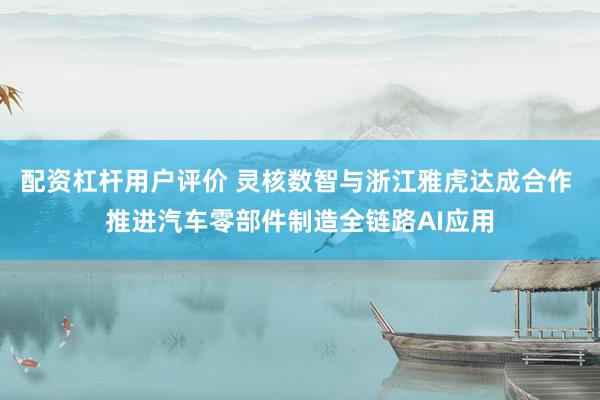 配资杠杆用户评价 灵核数智与浙江雅虎达成合作 推进汽车零部件制造全链路AI应用