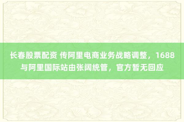 长春股票配资 传阿里电商业务战略调整，1688与阿里国际站由张阔统管，官方暂无回应