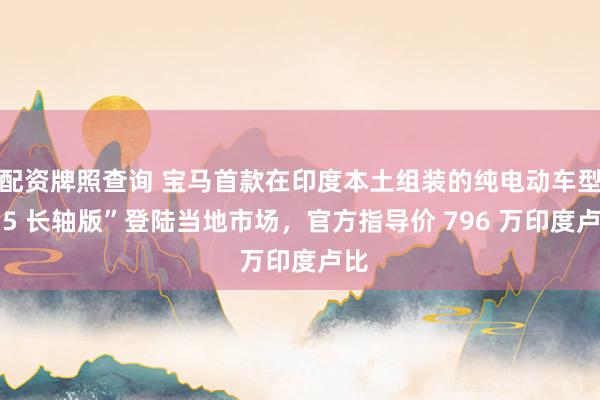 配资牌照查询 宝马首款在印度本土组装的纯电动车型“i5 长轴版”登陆当地市场，官方指导价 796 万印度卢比