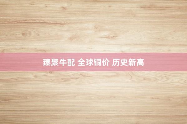 臻聚牛配 全球铜价 历史新高