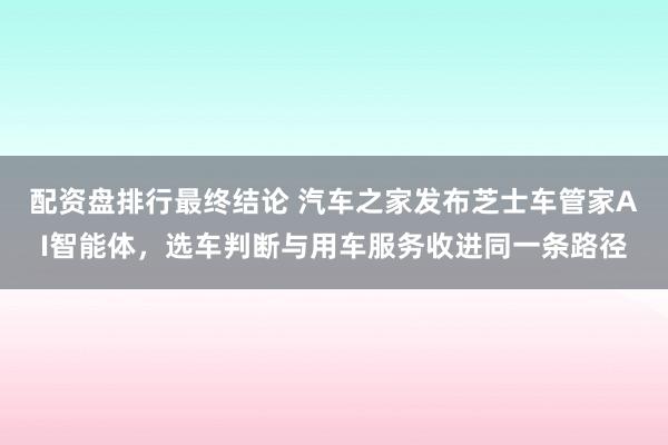 配资盘排行最终结论 汽车之家发布芝士车管家AI智能体，选车判断与用车服务收进同一条路径