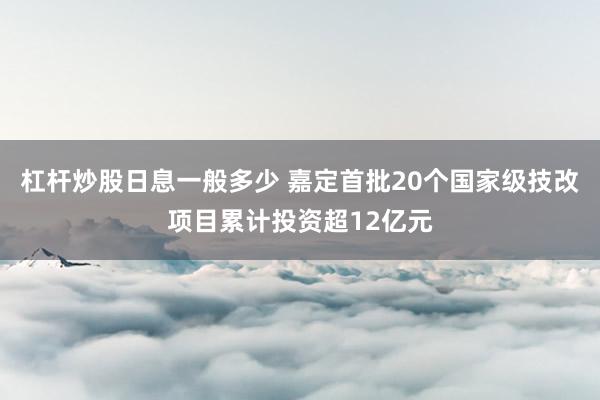 杠杆炒股日息一般多少 嘉定首批20个国家级技改项目累计投资超12亿元