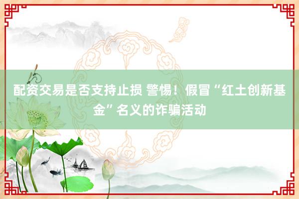 配资交易是否支持止损 警惕！假冒“红土创新基金”名义的诈骗活动
