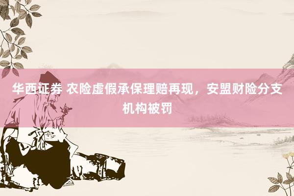 华西证券 农险虚假承保理赔再现，安盟财险分支机构被罚