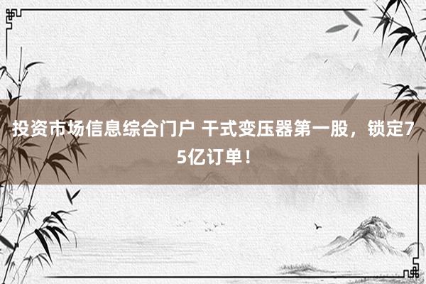 投资市场信息综合门户 干式变压器第一股，锁定75亿订单！