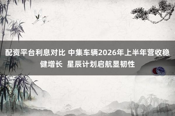 配资平台利息对比 中集车辆2026年上半年营收稳健增长  星辰计划启航显韧性