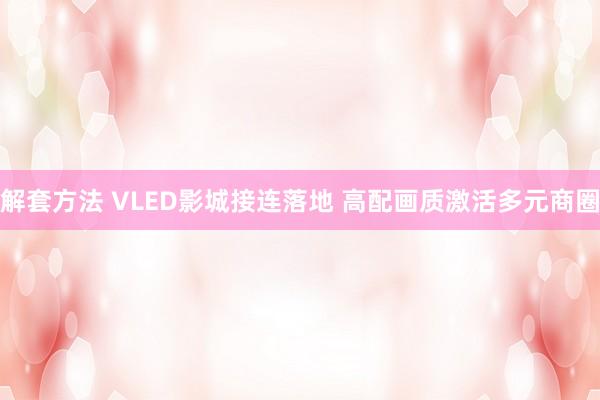 解套方法 VLED影城接连落地 高配画质激活多元商圈