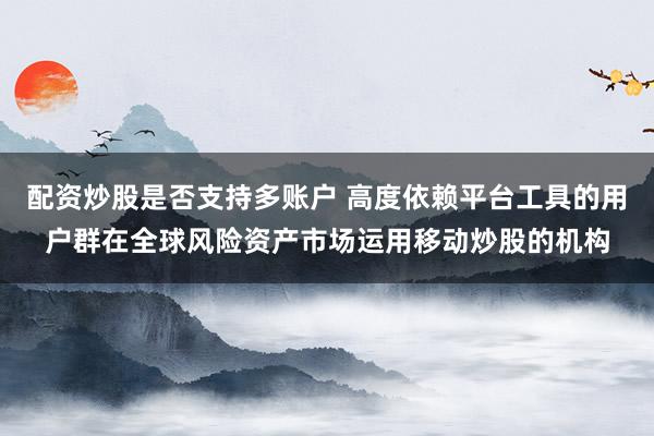 配资炒股是否支持多账户 高度依赖平台工具的用户群在全球风险资产市场运用移动炒股的机构