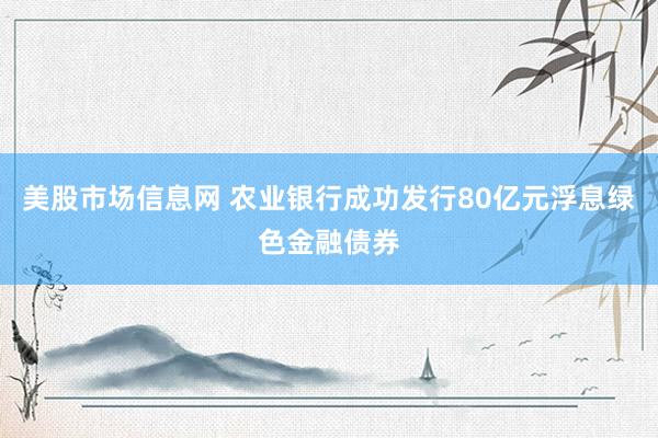 美股市场信息网 农业银行成功发行80亿元浮息绿色金融债券