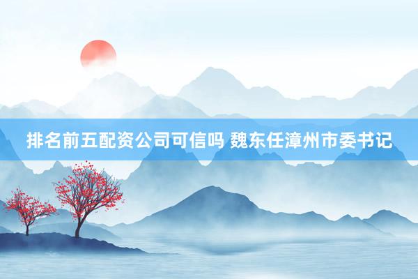 排名前五配资公司可信吗 魏东任漳州市委书记