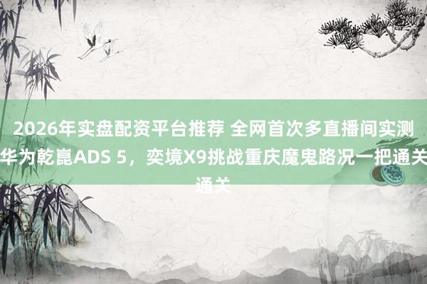 2026年实盘配资平台推荐 全网首次多直播间实测华为乾崑ADS 5，奕境X9挑战重庆魔鬼路况一把通关