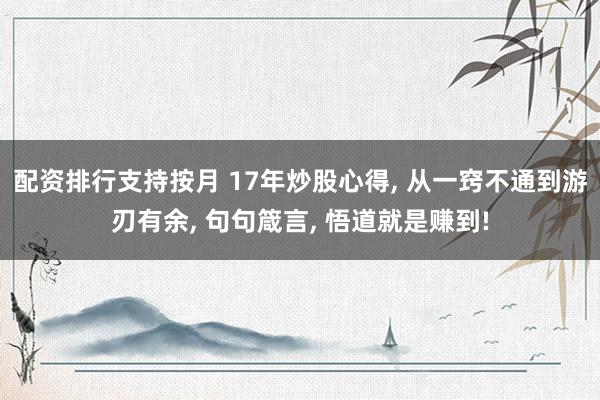 配资排行支持按月 17年炒股心得, 从一窍不通到游刃有余, 句句箴言, 悟道就是赚到!