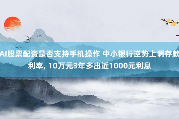 AI股票配资是否支持手机操作 中小银行逆势上调存款利率, 10万元3年多出近1000元利息