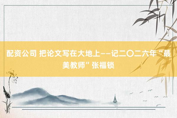 配资公司 把论文写在大地上——记二〇二六年“最美教师”张福锁