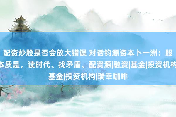 配资炒股是否会放大错误 对话钧源资本卜一洲：股权投资的本质是，读时代、找矛盾、配资源|融资|基金|投资机构|瑞幸咖啡