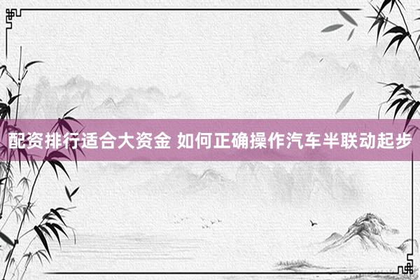 配资排行适合大资金 如何正确操作汽车半联动起步
