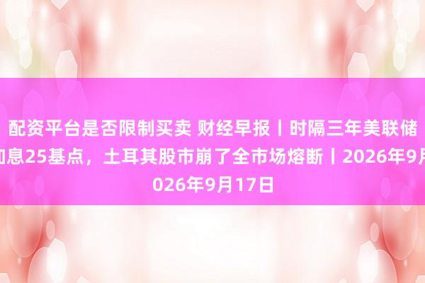 配资平台是否限制买卖 财经早报丨时隔三年美联储首次加息25基点，土耳其股市崩了全市场熔断丨2026年9月17日