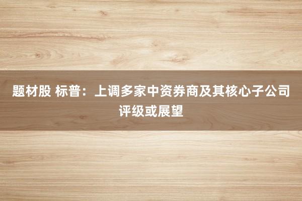 题材股 标普：上调多家中资券商及其核心子公司评级或展望