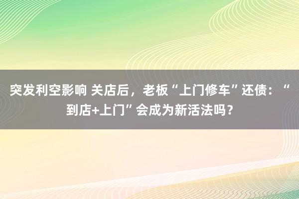 突发利空影响 关店后，老板“上门修车”还债：“到店+上门”会成为新活法吗？