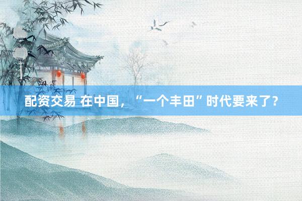 配资交易 在中国，“一个丰田”时代要来了？