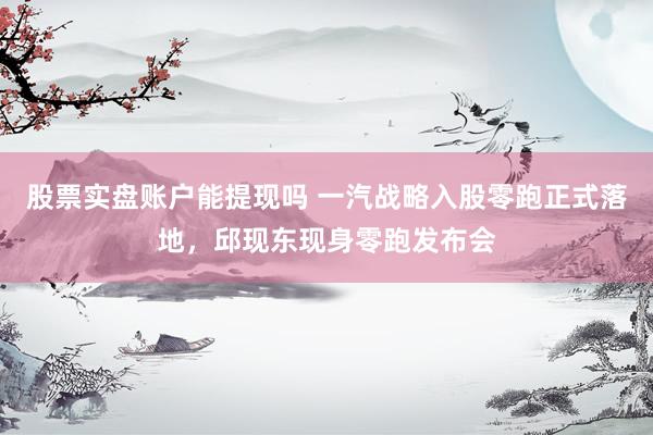 股票实盘账户能提现吗 一汽战略入股零跑正式落地，邱现东现身零跑发布会