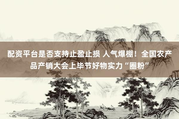 配资平台是否支持止盈止损 人气爆棚！全国农产品产销大会上毕节好物实力“圈粉”
