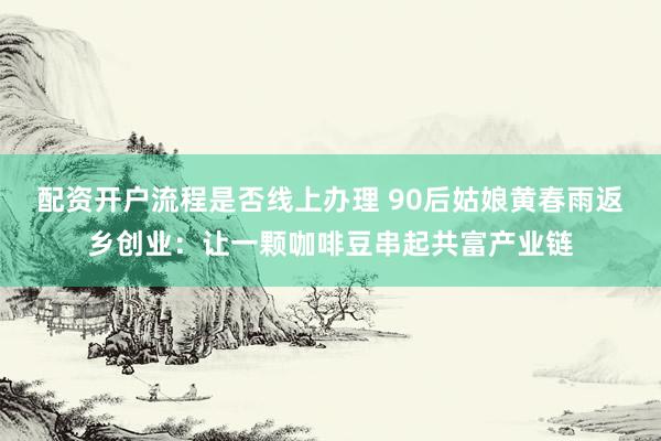 配资开户流程是否线上办理 90后姑娘黄春雨返乡创业：让一颗咖啡豆串起共富产业链