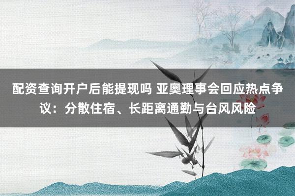 配资查询开户后能提现吗 亚奥理事会回应热点争议：分散住宿、长距离通勤与台风风险