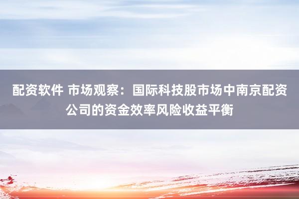 配资软件 市场观察：国际科技股市场中南京配资公司的资金效率风险收益平衡