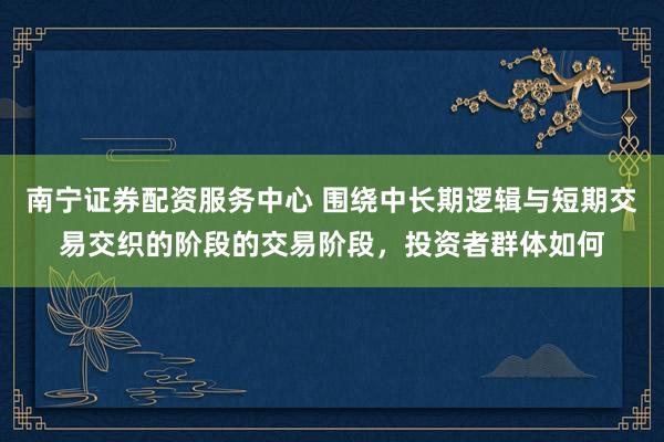 南宁证券配资服务中心 围绕中长期逻辑与短期交易交织的阶段的交易阶段，投资者群体如何