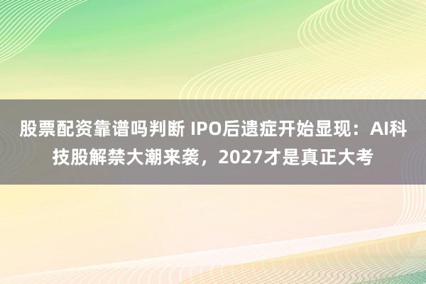 股票配资靠谱吗判断 IPO后遗症开始显现：AI科技股解禁大潮来袭，2027才是真正大考