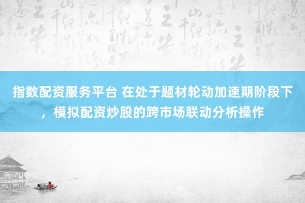 指数配资服务平台 在处于题材轮动加速期阶段下，模拟配资炒股的跨市场联动分析操作