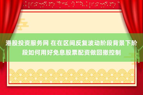 港股投资服务网 在在区间反复波动阶段背景下阶段如何用好免息股票配资做回撤控制