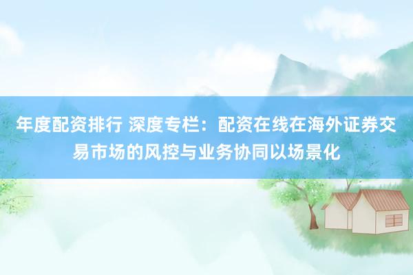 年度配资排行 深度专栏：配资在线在海外证券交易市场的风控与业务协同以场景化