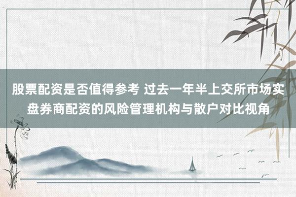 股票配资是否值得参考 过去一年半上交所市场实盘券商配资的风险管理机构与散户对比视角