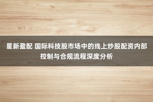 星新盈配 国际科技股市场中的线上炒股配资内部控制与合规流程深度分析