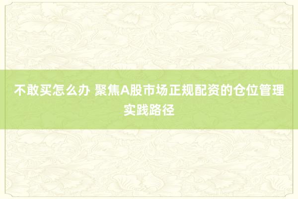 不敢买怎么办 聚焦A股市场正规配资的仓位管理实践路径
