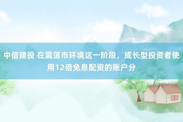 中信建投 在震荡市环境这一阶段，成长型投资者使用12倍免息配资的账户分