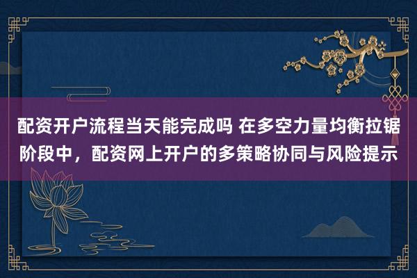 配资开户流程当天能完成吗 在多空力量均衡拉锯阶段中，配资网上开户的多策略协同与风险提示