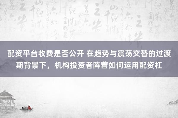 配资平台收费是否公开 在趋势与震荡交替的过渡期背景下,机构投资者阵营如何运用配资杠
