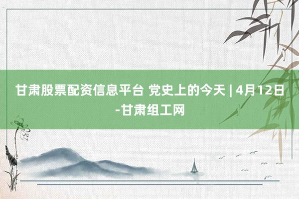 甘肃股票配资信息平台 党史上的今天 | 4月12日-甘肃组工网
