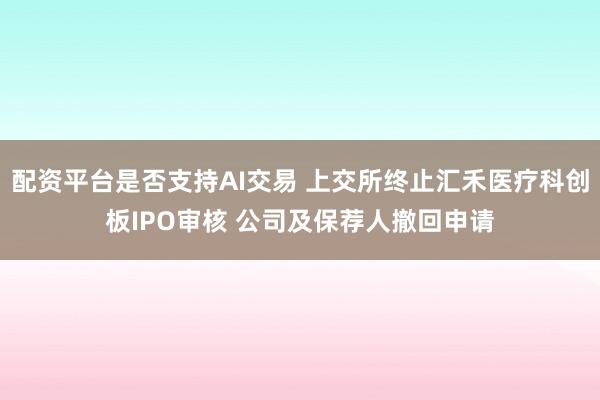 配资平台是否支持AI交易 上交所终止汇禾医疗科创板IPO审核 公司及保荐人撤回申请