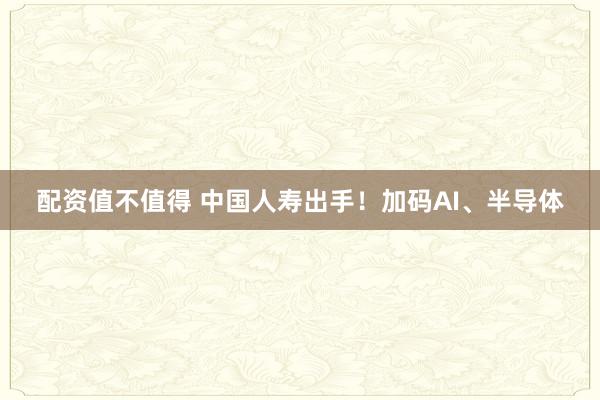 配资值不值得 中国人寿出手！加码AI、半导体