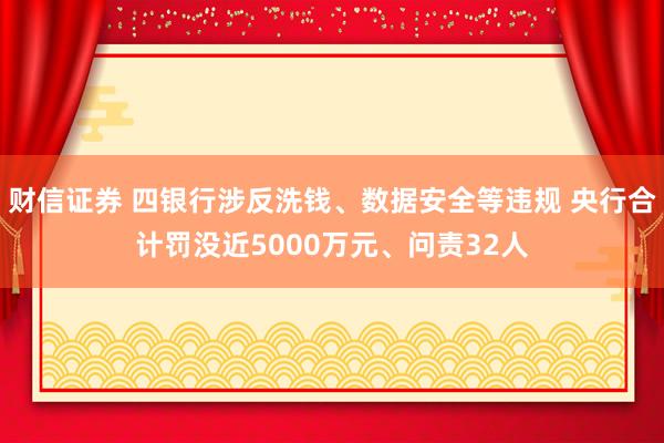 财信证券 四银行涉反洗钱、数据安全等违规 央行合计罚没近5000万元、问责32人