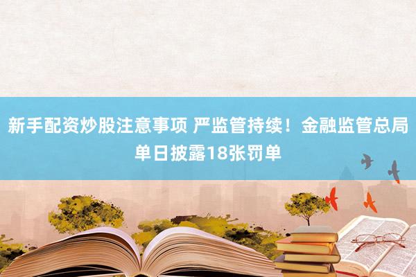 新手配资炒股注意事项 严监管持续！金融监管总局单日披露18张罚单