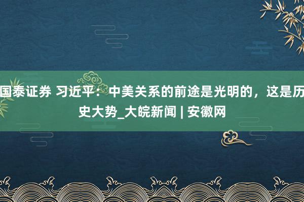 国泰证券 习近平：中美关系的前途是光明的，这是历史大势_大皖新闻 | 安徽网