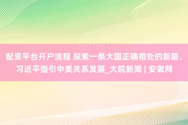 配资平台开户流程 探索一条大国正确相处的新路，习近平指引中美关系发展_大皖新闻 | 安徽网