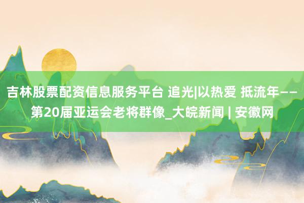 吉林股票配资信息服务平台 追光|以热爱 抵流年——第20届亚运会老将群像_大皖新闻 | 安徽网